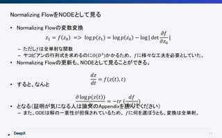 17
Normalizing FlowをNODEとして見る
• Normalizing Flowの変数変換
– ただし𝑓は全単射な関数
– ヤコビアンの行列式を求めるのにO(𝐷3
)かかるため、 𝑓に様々な工夫を必要としていた。
• Normalizing Flowの更新も、NODEとして見ることができる。
• すると、なんと
• となる（証明が気になる人は論文のAppendixを読んでください）
– また、ODEは解の一意性が担保されているため、 𝑓に何を選ぼうとも、変換は全単射。
𝑧1 = 𝑓 𝑧0 => log 𝑝(𝑧1) = log 𝑝 𝑧0 − log | det
𝜕𝑓
𝜕𝑧0
|
𝑑𝑧
𝑑𝑡
= 𝑓(𝑧 𝑡 , 𝑡)
𝜕 log 𝑝(𝑧 𝑡 )
𝜕𝑡
= −𝑡𝑟 (
𝑑𝑓
𝑑𝑧 𝑡
)
 