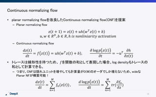18
Continuous normalizing flow
• planar normalizing flowを改良したContinuous normalizing flow(CNF)を提案
– Planar normalizing flow
– Continuous normalizing flow
• トレースは線形性を持つため、 𝑓を関数の和として表現した場合、log densityもトレースの
和として計算できる。
– つまり、CNFは隠れユニットを増やしても計算量がO(M)のオーダでしか増えないため、wideな
Planar NFが構築可能！
𝑧 𝑡 + 1 = 𝑧 𝑡 + 𝑢ℎ 𝑤 𝑇
𝑧 𝑡 + 𝑏
𝑢, 𝑤 ∈ 𝑅 𝐷, 𝑏 ∈ 𝑅, ℎ 𝑖𝑠 𝑛𝑜𝑛𝑙𝑖𝑛𝑖𝑎𝑟𝑖𝑡𝑦 𝑎𝑐𝑡𝑖𝑣𝑎𝑡𝑖𝑜𝑛
𝑑𝑧 𝑡
𝑑𝑡
= 𝑓 𝑧 𝑡 = 𝑢ℎ 𝑤 𝑇 𝑧 𝑡 + 𝑏 ,
𝜕 log 𝑝 𝑧 𝑡
𝜕𝑡
= −𝑢 𝑇
𝜕ℎ
𝜕𝑧 𝑡
𝑑𝑧 𝑡
𝑑𝑡
=
𝑛=1
𝑀
𝑓𝑛(𝑧 𝑡 ) ,
𝑑 log 𝑝 𝑧 𝑡
𝑑𝑡
=
𝑛=1
𝑀
𝑡𝑟(
𝜕𝑓𝑛
𝜕𝑧
)
 