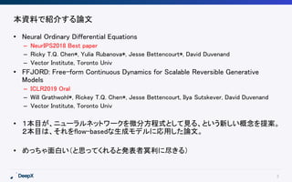 2
本資料で紹介する論文
• Neural Ordinary Differential Equations
– NeurIPS2018 Best paper
– Ricky T.Q. Chen*, Yulia Rubanova*, Jesse Bettencourt*, David Duvenand
– Vector Institute, Toronto Univ
• FFJORD: Free-form Continuous Dynamics for Scalable Reversible Generative
Models
– ICLR2019 Oral
– Will Grathwohl*, Rickey T.Q. Chen*, Jesse Bettencourt, Ilya Sutskever, David Duvenand
– Vector Institute, Toronto Univ
• １本目が、ニューラルネットワークを微分方程式として見る、という新しい概念を提案。
２本目は、それをflow-basedな生成モデルに応用した論文。
• めっちゃ面白い（と思ってくれると発表者冥利に尽きる）
 