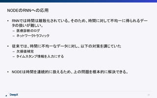 21
NODEのRNNへの応用
• RNNでは時間は離散化されている。そのため、時間に対して不均一に得られるデー
タの扱いが難しい。
– 医療診断のログ
– ネットワークトラフィック
• 従来では、時間に不均一なデータに対し、以下の対策を講じていた
– 欠損値補完
– タイムスタンプ情報を入力にする
• NODEは時間を連続的に扱えるため、上の問題を根本的に解決できる。
 
