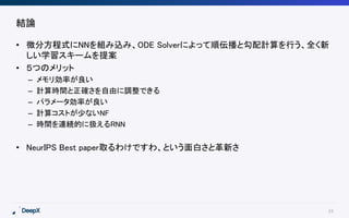 24
結論
• 微分方程式にNNを組み込み、ODE Solverによって順伝播と勾配計算を行う、全く新
しい学習スキームを提案
• ５つのメリット
– メモリ効率が良い
– 計算時間と正確さを自由に調整できる
– パラメータ効率が良い
– 計算コストが少ないNF
– 時間を連続的に扱えるRNN
• NeurIPS Best paper取るわけですわ、という面白さと革新さ
 
