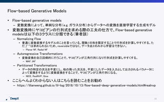 26
Flow-based Generative Models
• Flow-based generative models
– 変数変換によって、単純な分布（e.g. ガウス分布）からデータへの変換を直接学習する生成モデル
• 変数変換時にヤコビアンの行列式を求める際の工夫の仕方で、Flow-based generative
modelsは以下の３クラスに分類できる（筆者談）
– Normalizing Flow
• 普通に変数変換するモデルのことを言っている。関数𝑓の形を限定することで行列式を計算しやすくする。た
だ 𝑓−1
は求められないため、reversibleではなく、データ点𝑋のみから学習はできない。
– Planar NF, Radial NF
– Autoregressive Transformations
• 変数変換を自己回帰的に行うことで、ヤコビアンが三角行列になり行列式を計算しやすくする。
– MAF, IAF
– Partitioned Transformations
• データの特定の次元を不変にし、他の残った次元を、不変にしたデータを入力として出力されるパラメータに
よって変換をするように変数変換をすることで、ヤコビアンが三角行列になる。
– NICE, RealNVP, Glow
• ここらへんよくわからない人はこちらを読むことをお勧め
– https://lilianweng.github.io/lil-log/2018/10/13/flow-based-deep-generative-models.html#realnvp
 