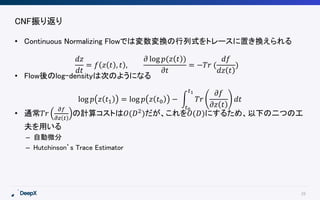 28
CNF振り返り
• Continuous Normalizing Flowでは変数変換の行列式をトレースに置き換えられる
• Flow後のlog-densityは次のようになる
• 通常𝑇𝑟
𝜕𝑓
𝜕𝑧 𝑡
の計算コストは𝑂(𝐷2)だが、これを𝑂(𝐷)にするため、以下の二つの工
夫を用いる
– 自動微分
– Hutchinson’s Trace Estimator
𝑑𝑧
𝑑𝑡
= 𝑓 𝑧 𝑡 , 𝑡 ,
𝜕 log 𝑝(𝑧 𝑡 )
𝜕𝑡
= −𝑇𝑟 (
𝑑𝑓
𝑑𝑧 𝑡
)
log 𝑝 𝑧 𝑡1 = log 𝑝 𝑧 𝑡0 −
𝑡0
𝑡1
𝑇𝑟
𝜕𝑓
𝜕𝑧 𝑡
𝑑𝑡
 