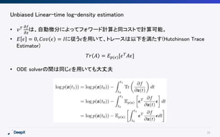 29
Unbiased Linear-time log-density estimation
• 𝑣 𝑇 𝜕𝑓
𝜕𝑧
は、自動微分によってフォワード計算と同コストで計算可能。
• 𝐸 𝜖 = 0, 𝐶𝑜𝑣 𝜖 = 𝐼に従う𝜖を用いて、トレースは以下を満たす(Hutchinson Trace
Estimator)
• ODE solverの間は同じ𝜖を用いても大丈夫
𝑇𝑟 𝐴 = 𝐸 𝑝(𝜖)[𝜖 𝑇
𝐴𝜖]
 