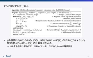 30
FFJORD アルゴリズム
• 𝑓の評価に𝑂(𝐷𝐻)かかるとすると、NFは𝑂( 𝐷𝐻 + 𝐷3 𝐿), CNFは𝑂( 𝐷𝐻 + 𝐷2 𝐿),
FFJORDは𝑂( 𝐷𝐻 + 𝐷 𝐿) の計算量がかかる。
– 𝐻は最大の隠れ層の次元、 𝐿はレイヤー数、 𝐿はODE Solverの評価回数
 
