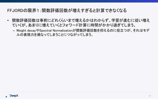 37
FFJORDの限界１：関数評価回数が増えすぎると計算できなくなる
• 関数評価回数は事前にどれくらいまで増えるかはわからず、学習が進むに従い増え
ていくが、あまりに増えていくとフォワード計算に時間がかかり過ぎてしまう。
– Weight decayやSpectral Normalizationが関数評価回数を抑えるのに役立つが、それはモデ
ルの表現力を損なってしまうことにつながってしまう。
 