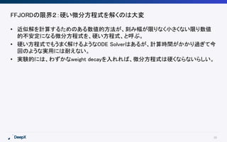 38
FFJORDの限界２：硬い微分方程式を解くのは大変
• 近似解を計算するためのある数値的方法が、刻み幅が限りなく小さくない限り数値
的不安定になる微分方程式を、硬い方程式、と呼ぶ。
• 硬い方程式でもうまく解けるようなODE Solverはあるが、計算時間がかかり過ぎて今
回のような実用には耐えない。
• 実験的には、わずかなweight decayを入れれば、微分方程式は硬くならないらしい。
 