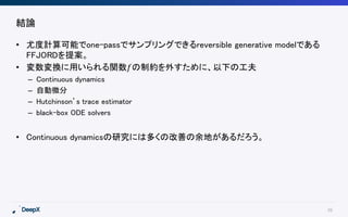 39
結論
• 尤度計算可能でone-passでサンプリングできるreversible generative modelである
FFJORDを提案。
• 変数変換に用いられる関数𝑓の制約を外すために、以下の工夫
– Continuous dynamics
– 自動微分
– Hutchinson’s trace estimator
– black-box ODE solvers
• Continuous dynamicsの研究には多くの改善の余地があるだろう。
 
