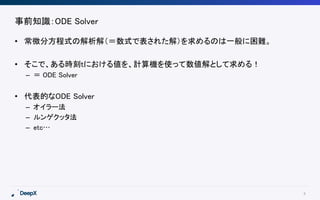 4
事前知識：ODE Solver
• 常微分方程式の解析解（＝数式で表された解）を求めるのは一般に困難。
• そこで、ある時刻tにおける値を、計算機を使って数値解として求める！
– ＝ ODE Solver
• 代表的なODE Solver
– オイラー法
– ルンゲクッタ法
– etc…
 