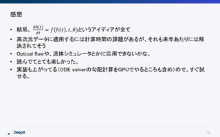 40
感想
• 結局、
𝑑ℎ 𝑡
𝑑𝑡
= 𝑓(ℎ 𝑡 , 𝑡, 𝜃)というアイディアが全て
• 高次元データに適用するには計算時間の課題があるが、それも来年あたりには解
決されてそう
• Optical flowや、流体シミュレータとかに応用できないかな。
• 読んでてとても楽しかった。
• 実装も上がってる（ODE solverの勾配計算をGPUでやるところも含め）ので、すぐ試
せる。
 