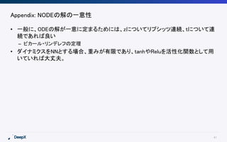 41
Appendix: NODEの解の一意性
• 一般に、ODEの解が一意に定まるためには、zについてリプシッツ連続、tについて連
続であれば良い
– ピカール・リンデレフの定理
• ダイナミクスをNNとする場合、重みが有限であり、tanhやReluを活性化関数として用
いていれば大丈夫。
 