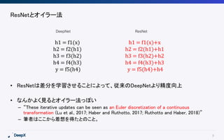 8
ResNetとオイラー法
• ResNetは差分を学習させることによって、従来のDeepNetより精度向上
• なんかよく見るとオイラー法っぽい
– “These iterative updates can be seen as an Euler discretization of a continuous
transformation (Lu et al., 2017; Haber and Ruthotto, 2017; Ruthotto and Haber, 2018)”
– 筆者はここから着想を得たとのこと。
h1 = f1(x)
h2 = f2(h1)
h3 = f3(h2)
h4 = f4(h3)
y = f5(h4)
h1 = f1(x)+x
h2 = f2(h1)+h1
h3 = f3(h2)+h2
h4 = f4(h3)+h3
y = f5(h4)+h4
ResNetDeepNet
 
