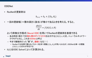 9
ODENet
• ResNetの更新則は
• 一回の更新幅（＝層の深さに該当）が微小であるときを考える。すると、
という常微分方程式（Neural ODE）を用いてResNetの更新則を表現できる
– ある時刻（深さ）での隠れ層のダイナミクスを出力する𝑓(ℎ 𝑡 , 𝑡, 𝜃)を、ニューラルネットワー
クでモデル化し、これをODENetと呼ぶ
– 今まで離散的だった”層”が、連続になる（！）
• ResNetでは各層で異なるパラメータを持つ関数 𝑓(ℎ 𝑡, 𝜃𝑡)が用いられるが、ODENetは単一の関数
𝑓(ℎ 𝑡 , 𝑡, 𝜃)のみが存在する
• ℎ(𝑡)はODE Solverによって計算される。
ℎ 𝑡+1 = ℎ 𝑡 + 𝑓(ℎ 𝑡, 𝜃𝑡)
𝑑ℎ 𝑡
𝑑𝑡
= 𝑓(ℎ 𝑡 , 𝑡, 𝜃)
 