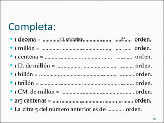 Completa: 1 decena = ………………………………………..,  ………..  orden. 1 millón = …………………………………………,  ………..  orden. 1 centena = ……………………………………….,  ………..  0rden. 1 D. de millón = …………………………………..,  ………. orden. 1 billón = ……………………………………………..,  ………. 0rden. 1 trillón = …………………………………………….., …….... orden. 1 CM. de millón = …………………………………, ………. orden. 215 centenas = …………………………………….., ………. orden. La cifra 5 del número anterior es de ………… orden. 10  unidades 2º 