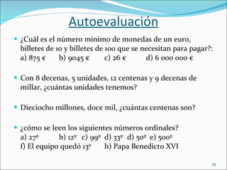 Autoevaluación ¿Cuál es el número mínimo de monedas de un euro, billetes de 10 y billetes de 100 que se necesitan para pagar?: a) 875 € b) 9045 € c) 26 €   d) 6 000 000 € Con 8 decenas, 5 unidades, 12 centenas y 9 decenas de millar, ¿cuántas unidades tenemos? Dieciocho millones, doce mil, ¿cuántas centenas son? ¿cómo se leen los siguientes números ordinales? a) 27º b) 12º c) 99º d) 33º d) 50º e) 500º f) El equipo quedó 13º h) Papa Benedicto XVI 