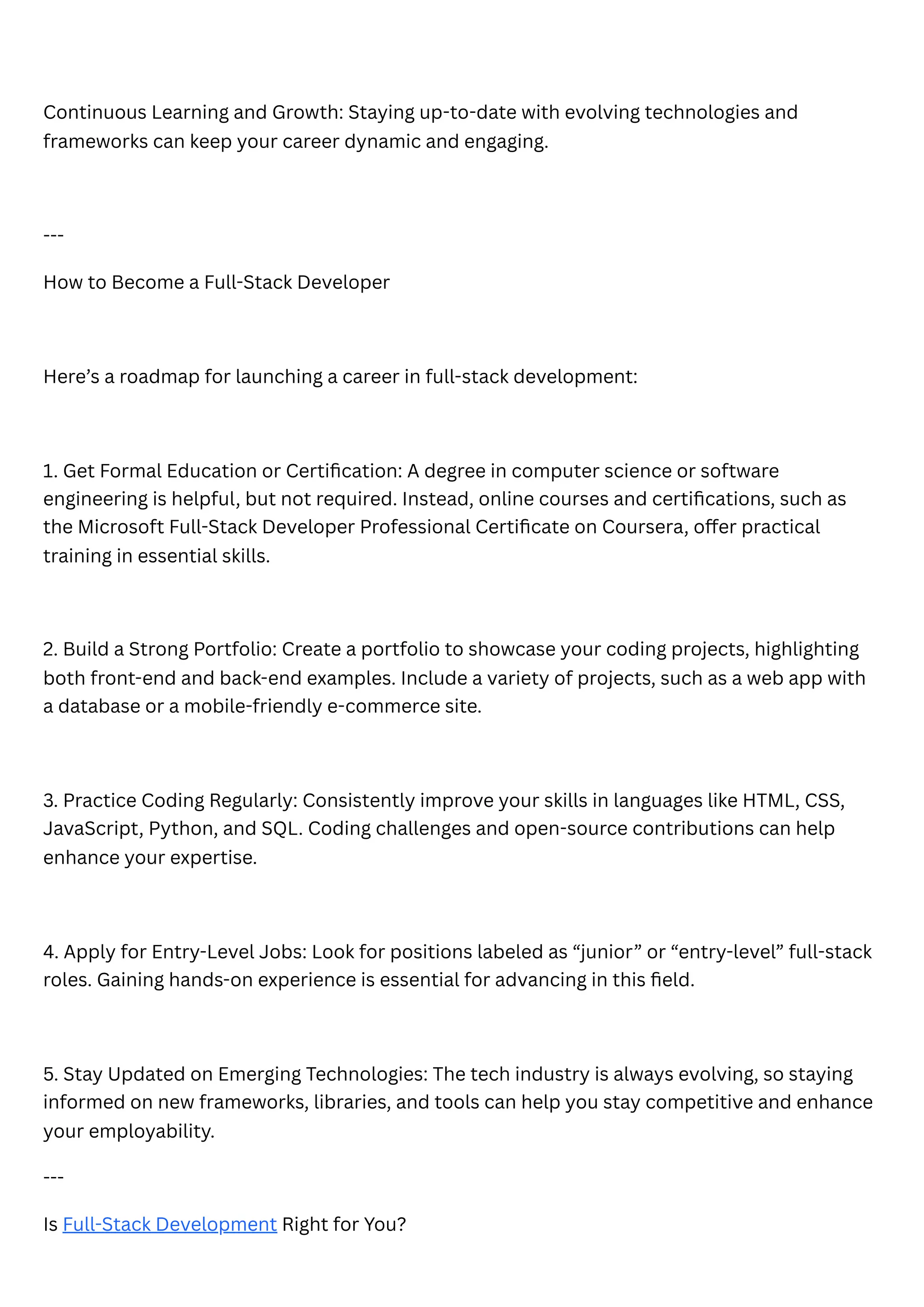 Continuous Learning and Growth: Staying up-to-date with evolving technologies and
frameworks can keep your career dynamic and engaging.
---
How to Become a Full-Stack Developer
Here’s a roadmap for launching a career in full-stack development:
1. Get Formal Education or Certification: A degree in computer science or software
engineering is helpful, but not required. Instead, online courses and certifications, such as
the Microsoft Full-Stack Developer Professional Certificate on Coursera, offer practical
training in essential skills.
2. Build a Strong Portfolio: Create a portfolio to showcase your coding projects, highlighting
both front-end and back-end examples. Include a variety of projects, such as a web app with
a database or a mobile-friendly e-commerce site.
3. Practice Coding Regularly: Consistently improve your skills in languages like HTML, CSS,
JavaScript, Python, and SQL. Coding challenges and open-source contributions can help
enhance your expertise.
4. Apply for Entry-Level Jobs: Look for positions labeled as “junior” or “entry-level” full-stack
roles. Gaining hands-on experience is essential for advancing in this field.
5. Stay Updated on Emerging Technologies: The tech industry is always evolving, so staying
informed on new frameworks, libraries, and tools can help you stay competitive and enhance
your employability.
---
Is Full-Stack Development Right for You?
 