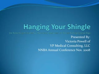 Hanging Your Shingle(or how to get started in this crazy business  of Nurse Entrepreneurship)  Presented By:  Victoria Powell of VP Medical Consulting, LLC NNBA Annual Conference Nov. 2008 