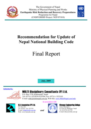 Recommendation for Update of
Nepal National Building Code
Final Report
July, 2009
Submitted by:
MULTI Disciplinary Consultants (P) Ltd.
P.O. Box 5720, Kathmandu, Nepal
Tel: (977)-1-5525076/5529304, Fax: (977)-1- 5523103
E-mail: mdc@multinepal.com.np, Web Site: www.MultiNepal.com/mdc
in associaton with
K.D. Associates (P) Ltd.
P.O. Box 686
Tel: 425263, Fax: 4215341
E-mail: kdapl@info.com.np,
Web: www.hurarah.com.np
and
Khwopa Engineering College
Libali, Bhaktapur-2
P.O. Box 84, Bhaktapur, Nepal
Tel: 6614794, 6614798
E-mail: khec@wlink.com.np
The Government of Nepal
Ministry of Physical Planning and Works
Earthquake Risk Reduction and Recovery Preparedness
Programme for Nepal
(UNDP/ERRRP-Project: NEP/07/010)
 