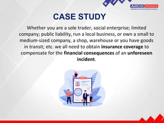 CASE STUDY
Whether you are a sole trader, social enterprise; limited
company; public liability, run a local business, or own a small to
medium-sized company, a shop, warehouse or you have goods
in transit; etc. we all need to obtain insurance coverage to
compensate for the financial consequences of an unforeseen
incident.
 
