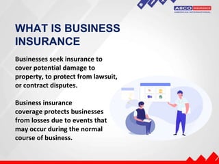 WHAT IS BUSINESS
INSURANCE
Businesses seek insurance to
cover potential damage to
property, to protect from lawsuit,
or contract disputes.
Business insurance
coverage protects businesses
from losses due to events that
may occur during the normal
course of business.
 