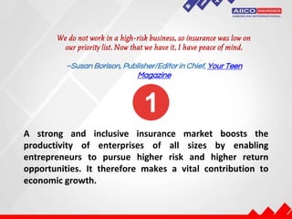 We do not work in a high-risk business, so insurance was low on
our priority list. Now that we have it, I have peace of mind.
–Susan Borison, Publisher/Editor in Chief, Your Teen
Magazine
A strong and inclusive insurance market boosts the
productivity of enterprises of all sizes by enabling
entrepreneurs to pursue higher risk and higher return
opportunities. It therefore makes a vital contribution to
economic growth.
 