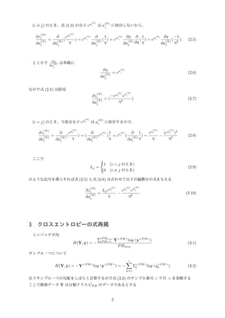 (i ̸= j) のとき、式 (1.3) の分子 ea
(N)
i は a
(N)
ｊ
に依存しないから、
∂z
(N)
i
∂a
(N)
j
=
∂
∂a
(N)
j
(
ea
(N)
i
η
) = ea
(N)
i
∂
∂a
(N)
j
(
1
η
) = ea
(N)
i
∂η
∂a
(N)
j
∂
∂η
(
1
η
) = ea
(N)
i
∂η
∂a
(N)
j
(
−1
η2
) (2.5)
ところで ∂η
∂a
(N)
j
は単純に
∂η
∂a
(N)
j
= ea
(N)
ｊ (2.6)
なので式 (2.5) は結局
∂z
(N)
i
∂a
(N)
j
= (
−ea
(N)
i ea
(N)
ｊ
η2
) (2.7)
(i = j) のとき、今度は分子 ea
(N)
i は a
(N)
i に依存するので、
∂z
(N)
i
∂a
(N)
i
=
∂
∂a
(N)
i
(
ea
(N)
i
η
) = (
∂
∂a
(N)
i
ea
(N)
i )
1
η
+ ea
(N)
i (
∂
∂a
(N)
i
1
η
) =
ea
(N)
i
η
−
(ea
(N)
i )2
η2
(2.8)
ここで
Iij =
{
1 (i = j のとき)
0 (i ̸= j のとき)
(2.9)
のような記号を導入すれば式 (2.5) と式 (2.8) は合わせて以下の偏微分の式を与える
∂z
(N)
i
∂a
(N)
j
=
Iijea
(N)
i
η
−
ea
(N)
i ea
(N)
j
η2
(2.10)
3 クロスエントロピーの式再掲
ミニバッチ平均
H(Y, y) = −
∑P Hmax
P H=1 Y<P H>
log（y<P H>
)
PHmax
(3.1)
サンプル一つについて
H(Y, y) = −Y<P H>
log（y<P H>
) = −
c∑
k=1
Y <P H>
k log（y<P H>
k ) (3.2)
以下サンプル一つの勾配をしばらく計算するので式 (3.2) のサンプル番号 < ＰＨ > を省略する
ここで教師データ Y は分類クラス CP H のデータであるとする
2
 