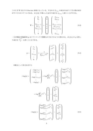 このとき Y は以下の One-hot 表現になっている。すなわち YCP H
の成分のみが１でその他の成分
がすべて０のベクトルである。式 (2.9) で導入した記号で成分を IiCP H
と書くことができる。
Y =














Y1
Y2
...
YCP H −1
YCP H
YCP H +1
...
0














=














0
0
...
0
1
0
...
0














=














I1CP H
I2CP H
...
ICP H −1,CP H
ICP H CP H
ICP H +1,CP H
...
IcCP H














(3.3)
一方分類器の推論結果 y はソフトマックス関数なので以下のように書かれる。式 (2.4) の η を使っ
て成分を ea
(N)
i
η と書くこともできる。
y =










ｙ1
ｙ2
...
ｙCP H
...
yc










=
1
∑c
k=1 ea
(N)
k












ea
(N)
1
ea
(N)
2
...
e
a
(N)
CP H
...
ea(N)
c












=















ea
(N)
1
η
ea
(N)
2
η
...
e
a
(N)
CP H
η
...
ea
(N)
c
η















(3.4)
対数をとって負号を付すと
−log(y) =










−log(ｙ1)
−log(ｙ2)
...
−log(ｙCP H
)
...
−log(yc)










= log(
c∑
k=1
ea
(N)
k )










1
1
...
1
...
1










−












log(ea
(N)
1 )
log(ea
(N)
2 l)
...
log(e
a
(N)
CP H )
...
log(ea(N)
c )












= log(
c∑
k=1
ea
(N)
k )










1
1
...
1
...
1










−











a
(N)
1
a
(N)
2
...
a
(N)
CP H
...
a
(N)
c











−log(y) =












log(
∑c
k=1 ea
(N)
k )
log(
∑c
k=1 ea
(N)
k )
...
log(
∑c
k=1 ea
(N)
k )
...
log(
∑c
k=1 ea
(N)
k )












−











a
(N)
1
a
(N)
2
...
a
(N)
CP H
...
a
(N)
c











(3.5)
3
 
