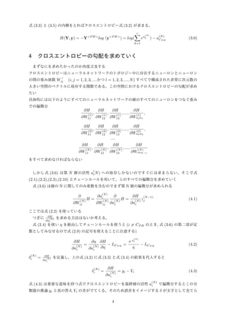 式 (3.3) と (3.5) の内積をとればクロスエントロピー式 (3.2) が求まる。
H(Y, y) = −Y<P H>
log（y<P H>
) = log(
c∑
k=1
ea
(N)
k ) − a
(N)
CP H
(3.6)
4 クロスエントロピーの勾配を求めていく
まずなにを求めたかったのか再度言及する
クロスエントロピーはニューラルネットワークのトポロジー中に存在するニューロンとニューロン
の間の重み係数 Wｌ
ij (i, j = 1, 2, 3, ....かつ l = 1, 2, 3, ..., N) すべてで構成された非常に次元数の
大きい空間のベクトルに依存する関数である。この空間におけるクロスエントロピーの勾配が求め
たい
具体的には以下のようにすべてのニューラルネットワークの層のすべてのニューロンをつなぐ重み
での偏微分
∂H
∂W
(1)
11
,
∂H
∂W
(1)
12
,
∂H
∂W
(1)
13
, .....
∂H
∂W
(1)
n2n1
,
∂H
∂W
(2)
11
,
∂H
∂W
(2)
12
,
∂H
∂W
(2)
13
, .....
∂H
∂W
(2)
n3n2
,
....
∂H
∂W
(N)
11
,
∂H
∂W
(N)
12
,
∂H
∂W
(N)
13
, .....
∂H
∂W
(N)
cnN−1
をすべて求めなければならない
しかし式 (3.6) は第 N 層の活性 a
(
iN) への依存しかないのですぐには求まらない。そこで式
(2.1),(2.2),(2.3),(2.10) とチェーンルールを用いて、上のすべての偏微分を求めていく
式 (3.6) は層の N に関してのみ変数を含むのでまず第 N 層の偏微分が求められる
∂
∂W
(N)
ij
H =
∂a
(N)
i
∂W
(N)
ij
∂
∂a
(N)
i
H =
∂H
∂a
(N)
i
z
(N−1)
j (4.1)
ここでは式 (2.2) を使っている
つぎに ∂H
∂a
(N)
i
を求める方法はないか考える。
式 (2.4) を使い η を経由してチェーンルールを使うと (i ̸= CP H のとき, 式 (3.6) の第二項が定
数としてみなせるので式 (2.9) の記号を使えることに注意する)
∂H
∂a
(N)
i
=
∂η
∂a
(N)
i
∂H
∂η
− IiCP H
=
ｅa
(N)
i
η
− IiCP H
(4.2)
δ
(N)
i = ∂H
∂a
(N)
i
を定義し、上の式 (4.2) に式 (3.3) と式 (3.4) の結果を代入すると
δ
(N)
i =
∂H
∂a
(N)
i
= yi − Yi (4.3)
式 (4.3) は重要な意味を持つ式でクロスエントロピーを最終層の活性 a
(N)
i で偏微分するとこの分
類器の推論 yi と真の答え Yi の差がでてくる。そのため誤差をイメージする δ が文字として充てら
4
 