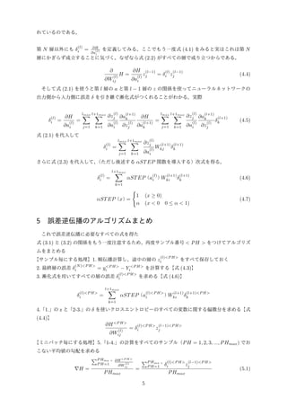 れているのである。
第 N 層以外にも δ
(l)
i = ∂H
∂a
(l)
i
を定義してみる。ここでもう一度式 (4.1) をみると実はこれは第 N
層にかぎらず成立することに気づく。なぜなら式 (2.2) がすべての層で成り立つからである。
∂
∂W
(l)
ij
H =
∂H
∂a
(l)
i
z
(l−1)
j = δ
(l)
i z
(l−1)
j (4.4)
そして式 (2.1) を使うと第 l 層の a と第 l − 1 層の z の関係を使ってニューラルネットワークの
出力側から入力側に誤差 δ を引き継ぐ漸化式がつくれることがわかる。実際
δ
(l)
i =
∂H
∂a
(l)
i
=
lmax∑
j=1
l+1max∑
k=1
∂z
(l)
j
∂a
(l)
i
∂a
(l+1)
k
∂z
(l)
j
∂H
∂a
(l+1)
k
=
lmax∑
j=1
l+1max∑
k=1
∂z
(l)
j
∂a
(l)
i
∂a
(l+1)
k
∂z
(l)
j
δ
(l+1)
k (4.5)
式 (2.1) を代入して
δ
(l)
i =
lmax∑
j=1
l+1max∑
k=1
∂z
(l)
j
∂a
(l)
i
W
(l+1)
kj δ
(l+1)
k
さらに式 (2.3) を代入して、（ただし後述する αSTEP 関数を導入する）次式を得る。
δ
(l)
i =
l+1max∑
k=1
αSTEP（a
(l)
i ）W
(l+1)
ki δ
(l+1)
k (4.6)
αSTEP（x）=
{
1 (x ≥ 0)
α (x < 0 0 ≤ α < 1)
(4.7)
5 誤差逆伝播のアルゴリズムまとめ
これで誤差逆伝播に必要なすべての式を得た
式 (3.1) と (3.2) の関係をもう一度注意するため、再度サンプル番号 < PH > をつけてアルゴリズ
ムをまとめる
【サンプル毎にする処理】1. 順伝播計算し、途中の層の z
(l)<P H>
i をすべて保存しておく
2. 最終層の誤差 δ
(N)<P H>
i = y<P H>
i − Y <P H>
i を計算する【式 (4.3)】
3. 漸化式を用いてすべての層の誤差 δ
(l)<P H>
i を求める【式 (4.6)】
δ
(l)<P H>
i =
l+1max∑
k=1
αSTEP（a
(l)<P H>
i ）W
(l+1)
ki δ
(l+1)<P H>
k
4.「1.」の z と「2-3.」の δ を使いクロスエントロピーのすべての変数に関する偏微分を求める【式
(4.4)】
∂H<P H>
∂W
(l)
ij
= δ
(l)<P H>
i z
(l−1)<P H>
j
【ミニバッチ毎にする処理】5.「1-4.」の計算をすべてのサンプル（PH = 1, 2, 3, ..., PHmax) でお
こない平均値の勾配を求める
∇H =
∑P Hma ｘ
P H=1
∂H<P H>
∂W
(l)
ij
PHmax
=
∑P Hma ｘ
P H=1 δ
(l)<P H>
i z
(l−1)<P H>
j
PHmax
(5.1)
5
 