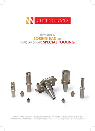 NN CUTTING TOOLS
SPECIALIST IN
BORING BAR FOR
VMC AND HMC SPECIAL TOOLING
SHOP NO - 4, FIRST FLR, SOHAM INDUSTRIAL COMPLEX, PLOT - 318, SECTOR - 10, BHOSARI MIDC, PUNE - 411026
+91 9860081448 +91 7030104006 | nncuttingtoold@gmail.com | www.nncuttingtools.com | www.microbore.in
 