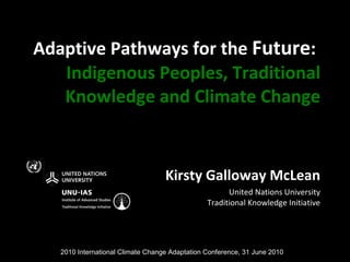Adaptive Pathways for the  Future :   Indigenous Peoples, Traditional Knowledge and Climate Change Kirsty Galloway McLean United Nations University Traditional Knowledge Initiative 2010 International Climate Change Adaptation Conference, 31 June 2010 