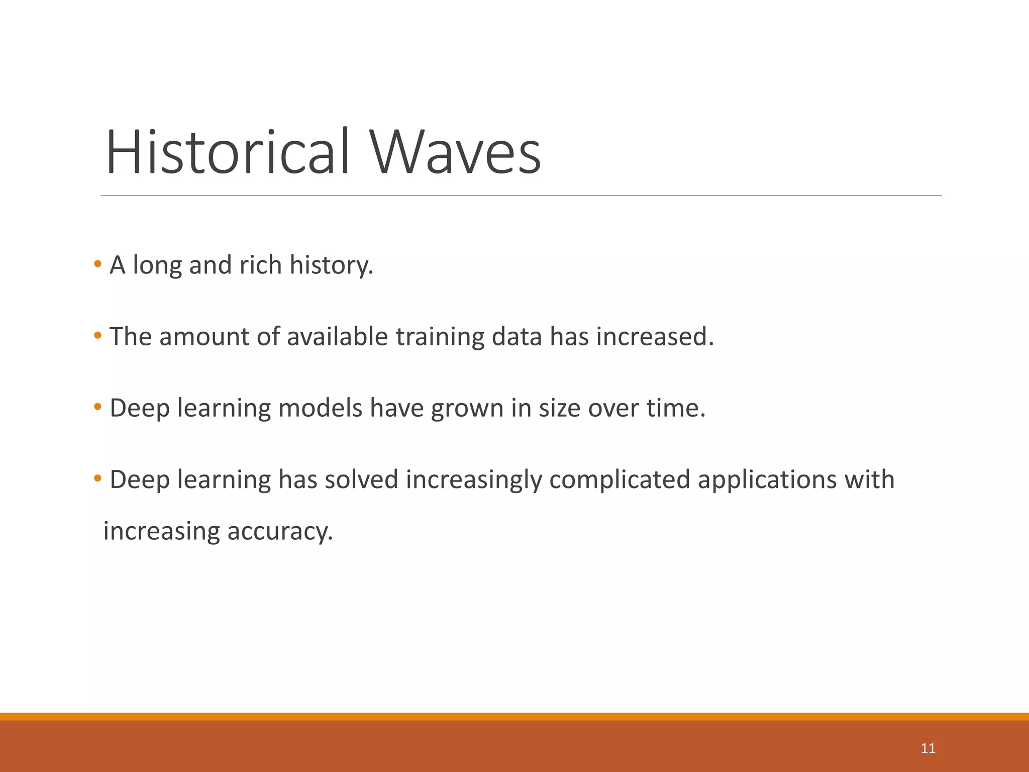 Historical Waves
• A long and rich history.
• The amount of available training data has increased.
• Deep learning models have grown in size over time.
• Deep learning has solved increasingly complicated applications with
increasing accuracy.
11
 