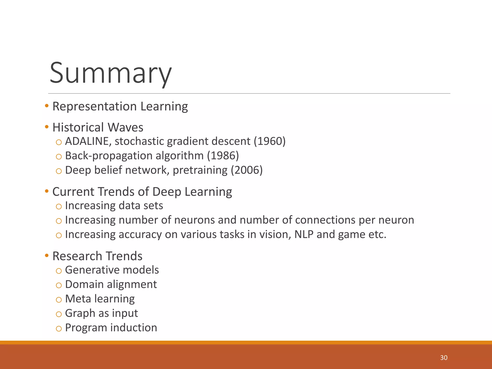 Summary
• Representation Learning
• Historical Waves
o ADALINE, stochastic gradient descent (1960)
o Back-propagation algorithm (1986)
o Deep belief network, pretraining (2006)
• Current Trends of Deep Learning
o Increasing data sets
o Increasing number of neurons and number of connections per neuron
o Increasing accuracy on various tasks in vision, NLP and game etc.
• Research Trends
o Generative models
o Domain alignment
o Meta learning
o Graph as input
o Program induction
30
 