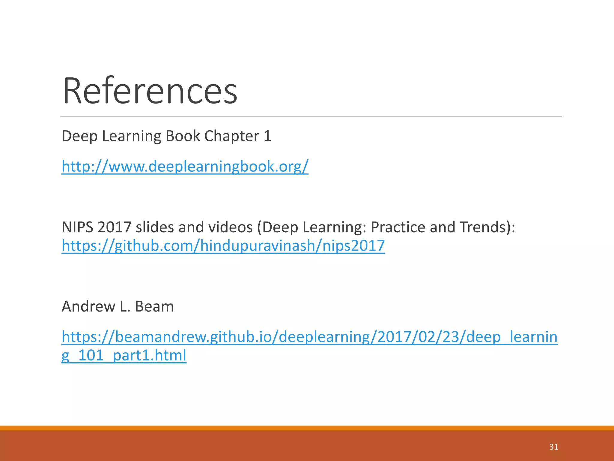References
Deep Learning Book Chapter 1
http://www.deeplearningbook.org/
NIPS 2017 slides and videos (Deep Learning: Practice and Trends):
https://github.com/hindupuravinash/nips2017
Andrew L. Beam
https://beamandrew.github.io/deeplearning/2017/02/23/deep_learnin
g_101_part1.html
31
 