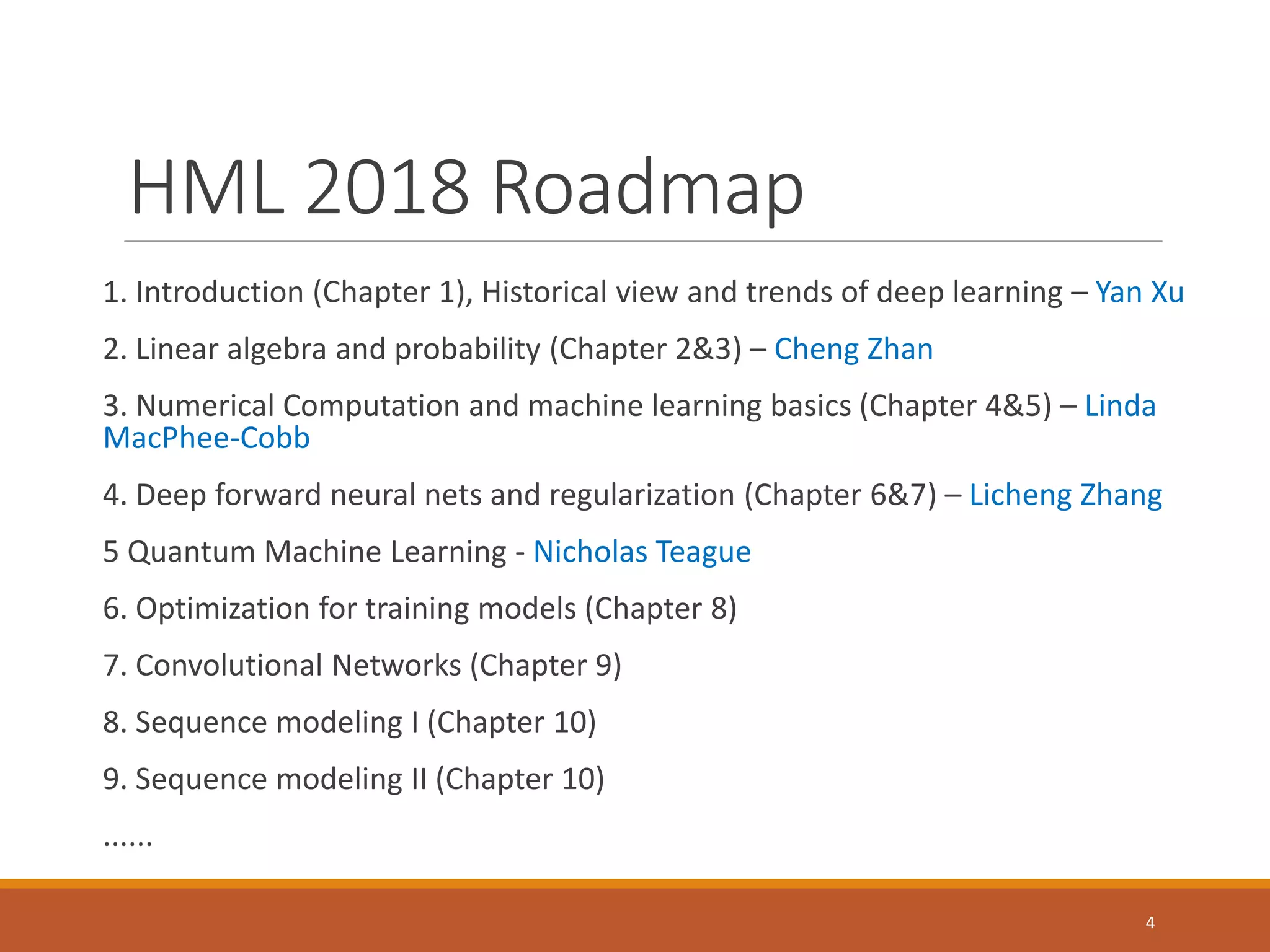 HML 2018 Roadmap
1. Introduction (Chapter 1), Historical view and trends of deep learning – Yan Xu
2. Linear algebra and probability (Chapter 2&3) – Cheng Zhan
3. Numerical Computation and machine learning basics (Chapter 4&5) – Linda
MacPhee-Cobb
4. Deep forward neural nets and regularization (Chapter 6&7) – Licheng Zhang
5 Quantum Machine Learning - Nicholas Teague
6. Optimization for training models (Chapter 8)
7. Convolutional Networks (Chapter 9)
8. Sequence modeling I (Chapter 10)
9. Sequence modeling II (Chapter 10)
......
4
 