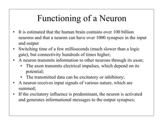 Functioning of a Neuron
• It is estimated that the human brain contains over 100 billion
neurons and that a neuron can have over 1000 synapses in the input
and output
• Switching time of a few milliseconds (much slower than a logic
gate), but connectivity hundreds of times higher;
• A neuron transmits information to other neurons through its axon;
• The axon transmits electrical impulses, which depend on its
potential;
• The transmitted data can be excitatory or inhibitory;
• A neuron receives input signals of various nature, which are
summed;
• If the excitatory influence is predominant, the neuron is activated
and generates informational messages to the output synapses;
 
