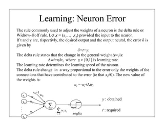 Learning: Neuron Error
The rule commonly used to adjust the weights of a neuron is the delta rule or
Widrow-Hoff rule. Let x = (x1, …,xn) provided the input to the neuron.
If t and y are, rispectivly, the desired output and the output neural, the error δ is
given by
δ=t−y.
The delta rule states that the change in the general weight ∆wi is:
∆wi=ηδxi where η ∈ [0,1] is learning rate.
The learning rate determines the learning speed of the neuron.
The delta rule change in a way proportional to the error only the weights of the
connections that have contributed to the error (ie that xi≠0). The new value of
the weights is:
wi = wi+∆wi
x1
x2
xn
.
.
.
∑
w1
w2
wn
soglia
∑
=
n
i
i
i x
w
0
x0=1
w0
y : obtained
t : required
 