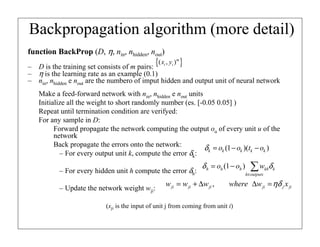 function BackProp (D, η, nin, nhidden, nout)
– D is the training set consists of m pairs:
– η is the learning rate as an example (0.1)
– nin, nhidden e nout are the numbero of imput hidden and output unit of neural network
Make a feed-forward network with nin, nhidden e nout units
Initialize all the weight to short randomly number (es. [-0.05 0.05] )
Repeat until termination condition are verifyed:
For any sample in D:
Forward propagate the network computing the output ou of every unit u of the
network
Back propagate the errors onto the network:
– For every output unit k, compute the error δk:
– For every hidden unit h compute the error δh:
– Update the network weight wji:
(xji is the input of unit j from coming from unit i)
Backpropagation algorithm (more detail)
{ }
( , )m
i i
x y
)
)(
1
( k
k
k
k
k o
t
o
o −
−
=
δ
∑
∈
−
=
outputs
k
k
kh
h
h
h w
o
o δ
δ )
1
(
,
ji ji ji ji j ji
w w w where w x
ηδ
= + ∆ ∆ =
 