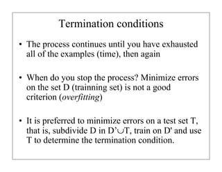 Termination conditions
• The process continues until you have exhausted
all of the examples (time), then again
• When do you stop the process? Minimize errors
on the set D (trainning set) is not a good
criterion (overfitting)
• It is preferred to minimize errors on a test set T,
that is, subdivide D in D’∪T, train on D' and use
T to determine the termination condition.
 