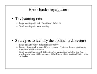 Error backpropagation
• The learning rate
– Large learning rate, risk of oscillatory behavior
– Small learning rate, slow learning
• Strategies to identify the optimal architecture
– Large network easily, but generalizes poorly
– From a big network remove hidden neurons, if estimate that can continue to
learn even with less neurons
– Small network learns with difficulties, but generalizes well. Starting from a
small network add hidden neurons, if the descent of the function E is too slow
or blocked
 