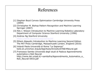References
[1] Stephen Boyd Convex Optimization Cambridge University Press
(2004)
[2] Christopher M. Bishop Pattern Recognition and Machine Learning
Springer (2007)
[3] Nils J. Nilsson Introduction to Machine Learning Robotics Laboratory
Department of Computer Science Stanford University (1996)
[4] Andrew Ng Stanford University
https://www.coursera.org/course/ml
[5] Ethem Alpaydin Introduction to Machine Learning Second Edition
The MIT Press Cambridge, Massachusett London, England (2010)
[6] Velardi Paola Università di Roma “La Sapienza”
twiki.di.uniroma1.it/pub/ApprAuto/AnnoAcc0708/4Neural.ppt
[7] Francesco Sambo Università degli studi di Padova Apprendimento
automatico e Reti Neurali
http://www.dei.unipd.it/~sambofra/Apprendimento_Automatico_e_
Reti_Neurali-0910.pdf
 