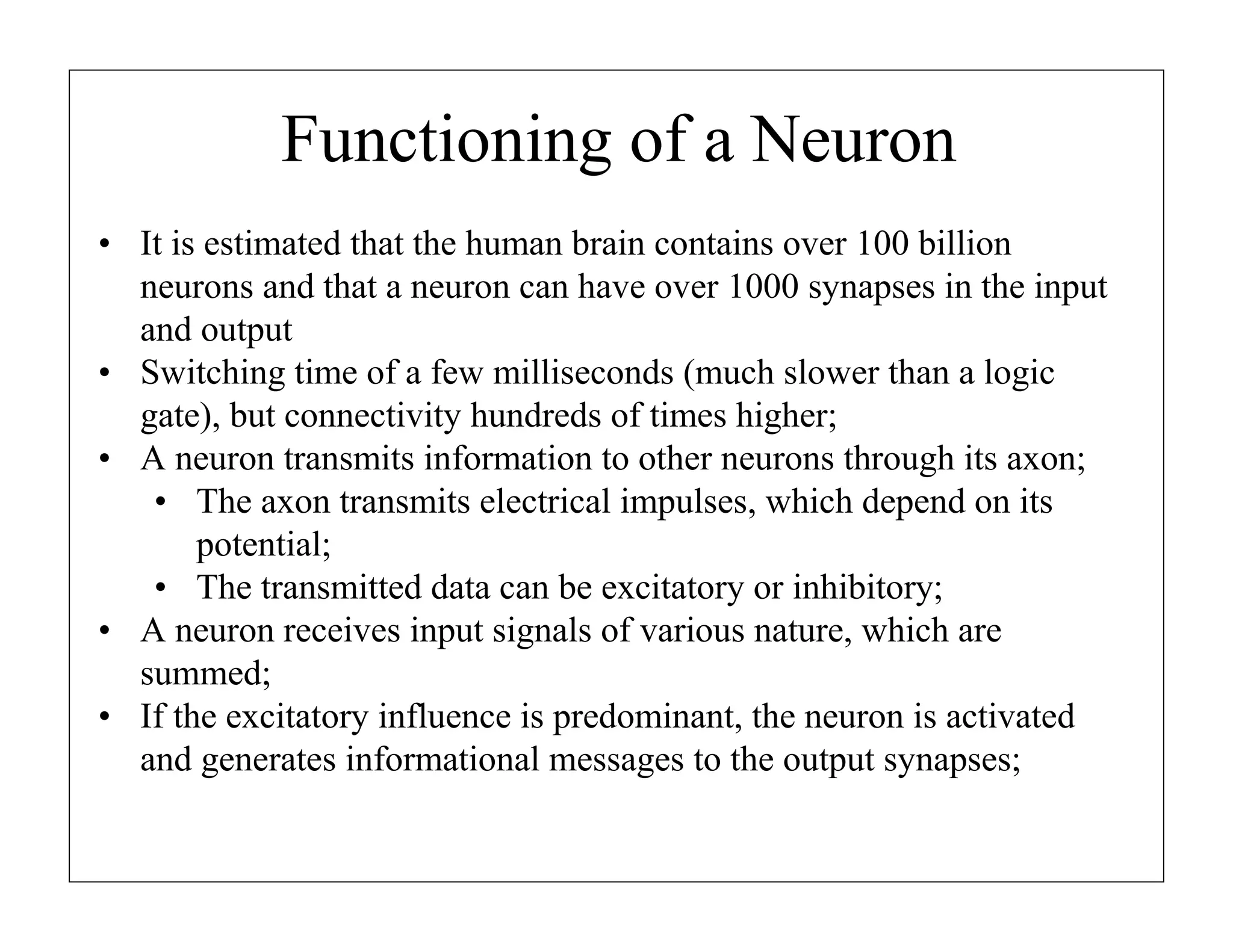 Functioning of a Neuron
• It is estimated that the human brain contains over 100 billion
neurons and that a neuron can have over 1000 synapses in the input
and output
• Switching time of a few milliseconds (much slower than a logic
gate), but connectivity hundreds of times higher;
• A neuron transmits information to other neurons through its axon;
• The axon transmits electrical impulses, which depend on its
potential;
• The transmitted data can be excitatory or inhibitory;
• A neuron receives input signals of various nature, which are
summed;
• If the excitatory influence is predominant, the neuron is activated
and generates informational messages to the output synapses;

 