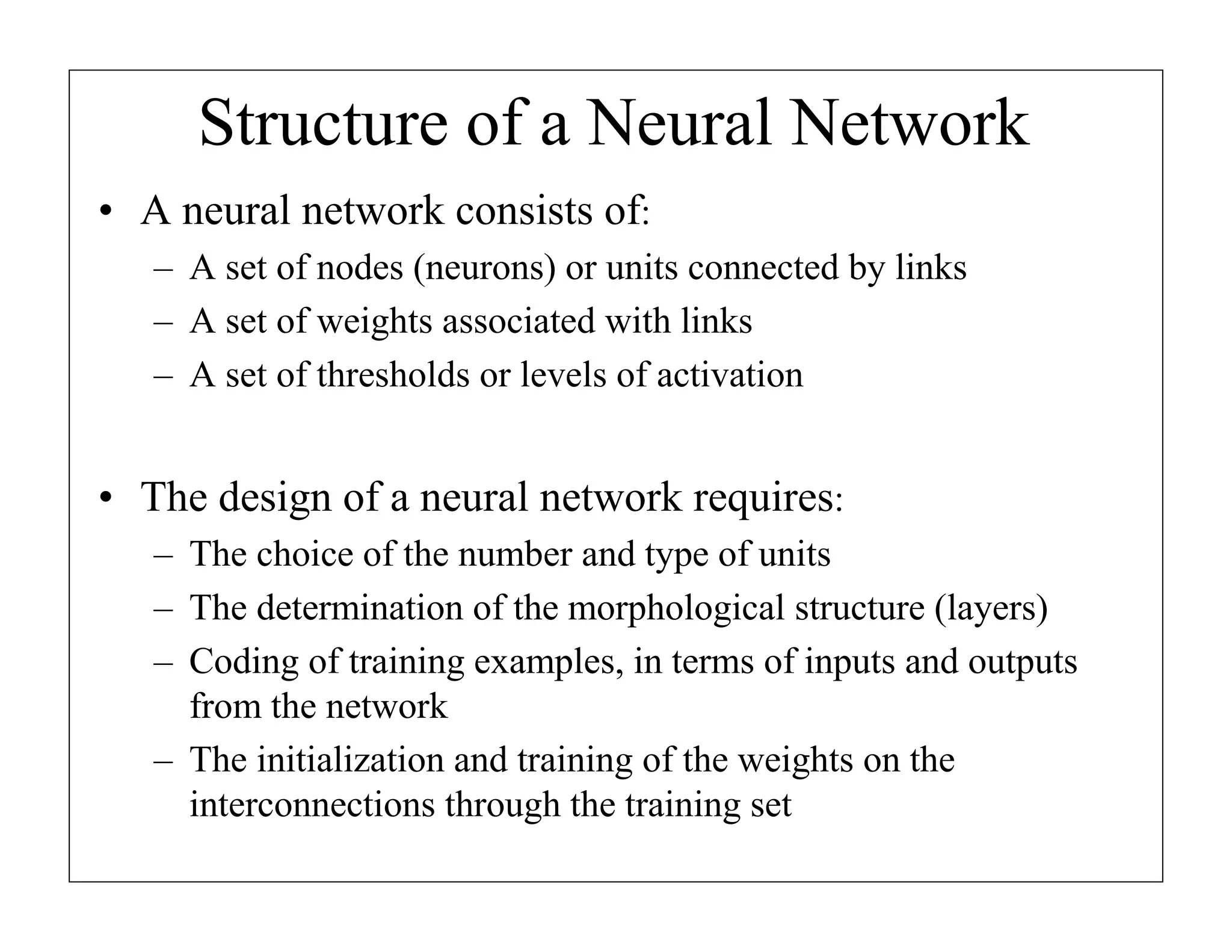 Structure of a Neural Network
• A neural network consists of:
– A set of nodes (neurons) or units connected by links
– A set of weights associated with links
– A set of thresholds or levels of activation

• The design of a neural network requires:
– The choice of the number and type of units
– The determination of the morphological structure (layers)
– Coding of training examples, in terms of inputs and outputs
from the network
– The initialization and training of the weights on the
interconnections through the training set

 