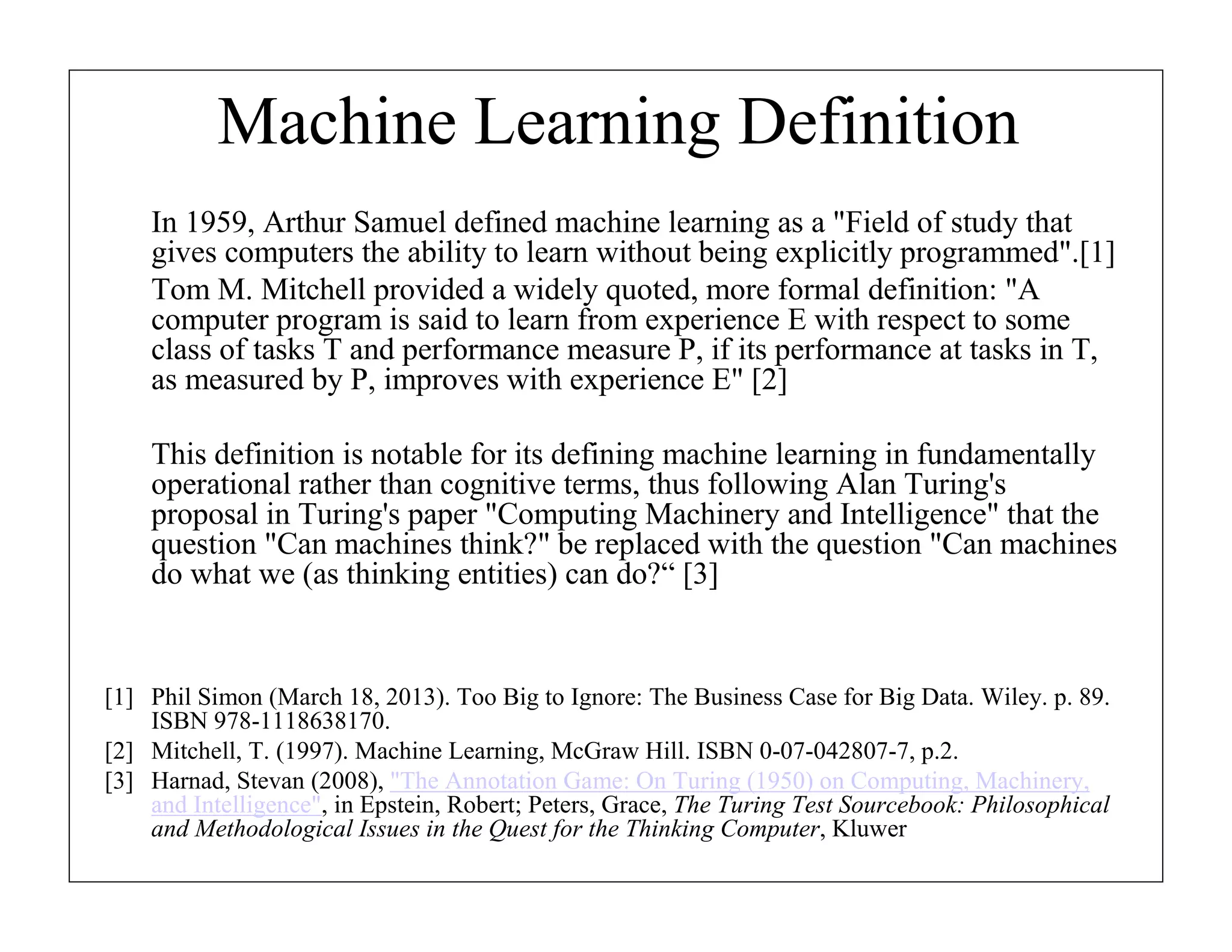 Machine Learning Definition
In 1959, Arthur Samuel defined machine learning as a "Field of study that
gives computers the ability to learn without being explicitly programmed".[1]
Tom M. Mitchell provided a widely quoted, more formal definition: "A
computer program is said to learn from experience E with respect to some
class of tasks T and performance measure P, if its performance at tasks in T,
as measured by P, improves with experience E" [2]
This definition is notable for its defining machine learning in fundamentally
operational rather than cognitive terms, thus following Alan Turing's
proposal in Turing's paper "Computing Machinery and Intelligence" that the
question "Can machines think?" be replaced with the question "Can machines
do what we (as thinking entities) can do?“ [3]

[1] Phil Simon (March 18, 2013). Too Big to Ignore: The Business Case for Big Data. Wiley. p. 89.
ISBN 978-1118638170.
[2] Mitchell, T. (1997). Machine Learning, McGraw Hill. ISBN 0-07-042807-7, p.2.
[3] Harnad, Stevan (2008), "The Annotation Game: On Turing (1950) on Computing, Machinery,
and Intelligence", in Epstein, Robert; Peters, Grace, The Turing Test Sourcebook: Philosophical
and Methodological Issues in the Quest for the Thinking Computer, Kluwer

 