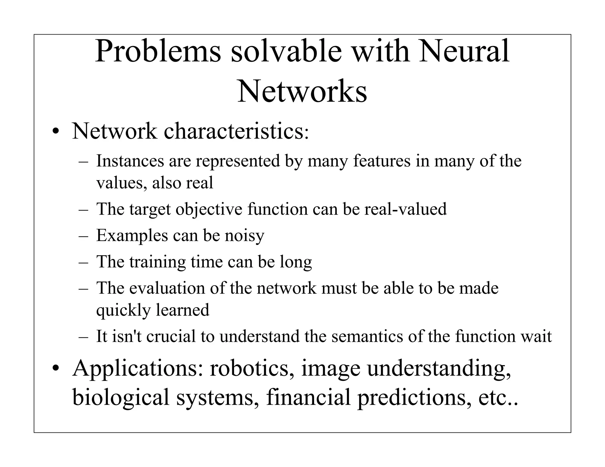 Problems solvable with Neural
Networks
• Network characteristics:
– Instances are represented by many features in many of the
values, also real
– The target objective function can be real-valued
– Examples can be noisy
– The training time can be long
– The evaluation of the network must be able to be made
quickly learned
– It isn't crucial to understand the semantics of the function wait

• Applications: robotics, image understanding,
biological systems, financial predictions, etc..

 