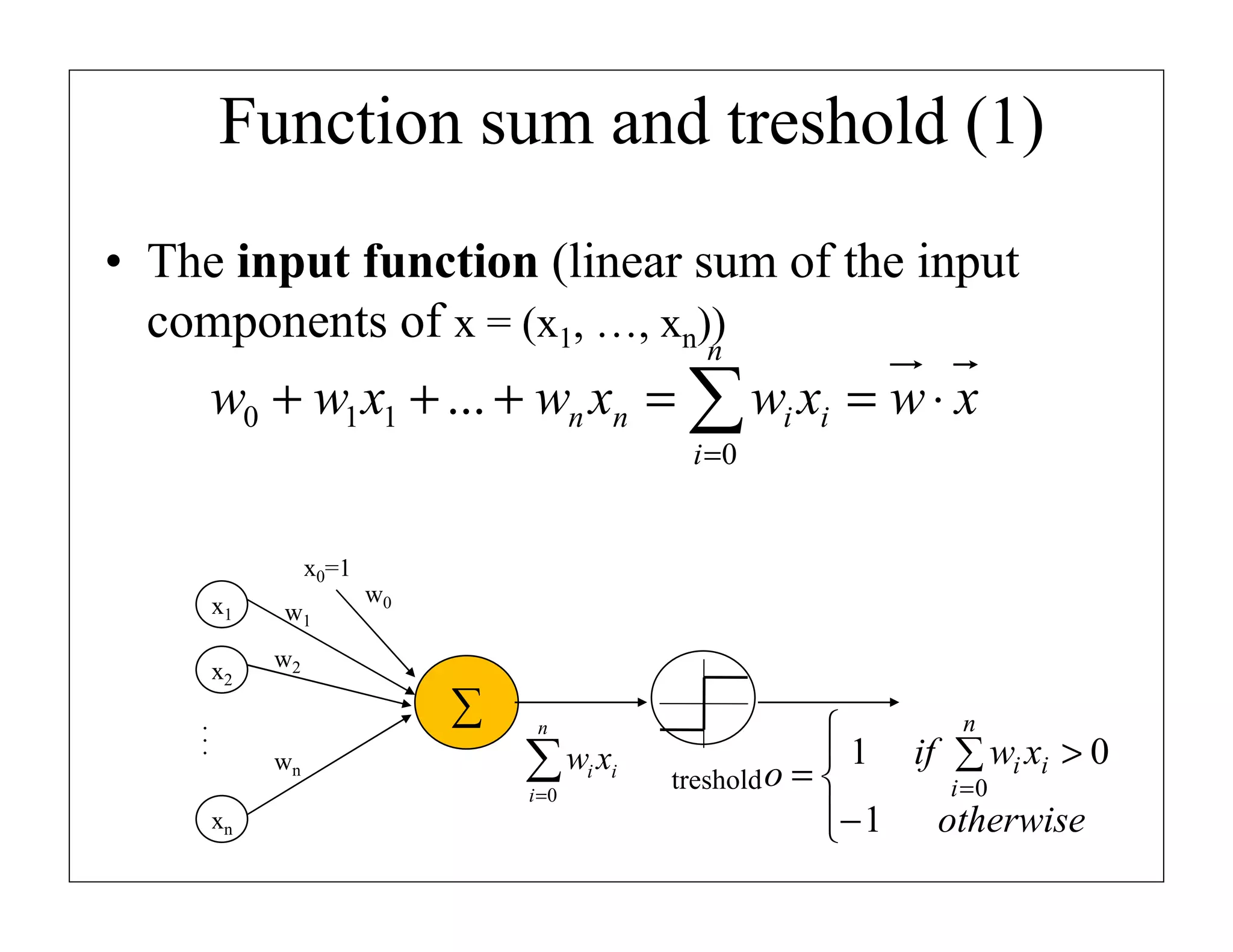 Function sum and treshold (1)
• The input function (linear sum of the input
components of x = (x1, …, xn))
n

w0 + w1 x1 + ... + wn xn = ∑ wi xi = w ⋅ x
i =0

x0=1
x1
x2

w1

w0

w2

...

∑
wn

n

∑w x
i =0

xn

i i

n

 1 if ∑ wi xi > 0
treshold o = 
i =0
− 1 otherwise


 