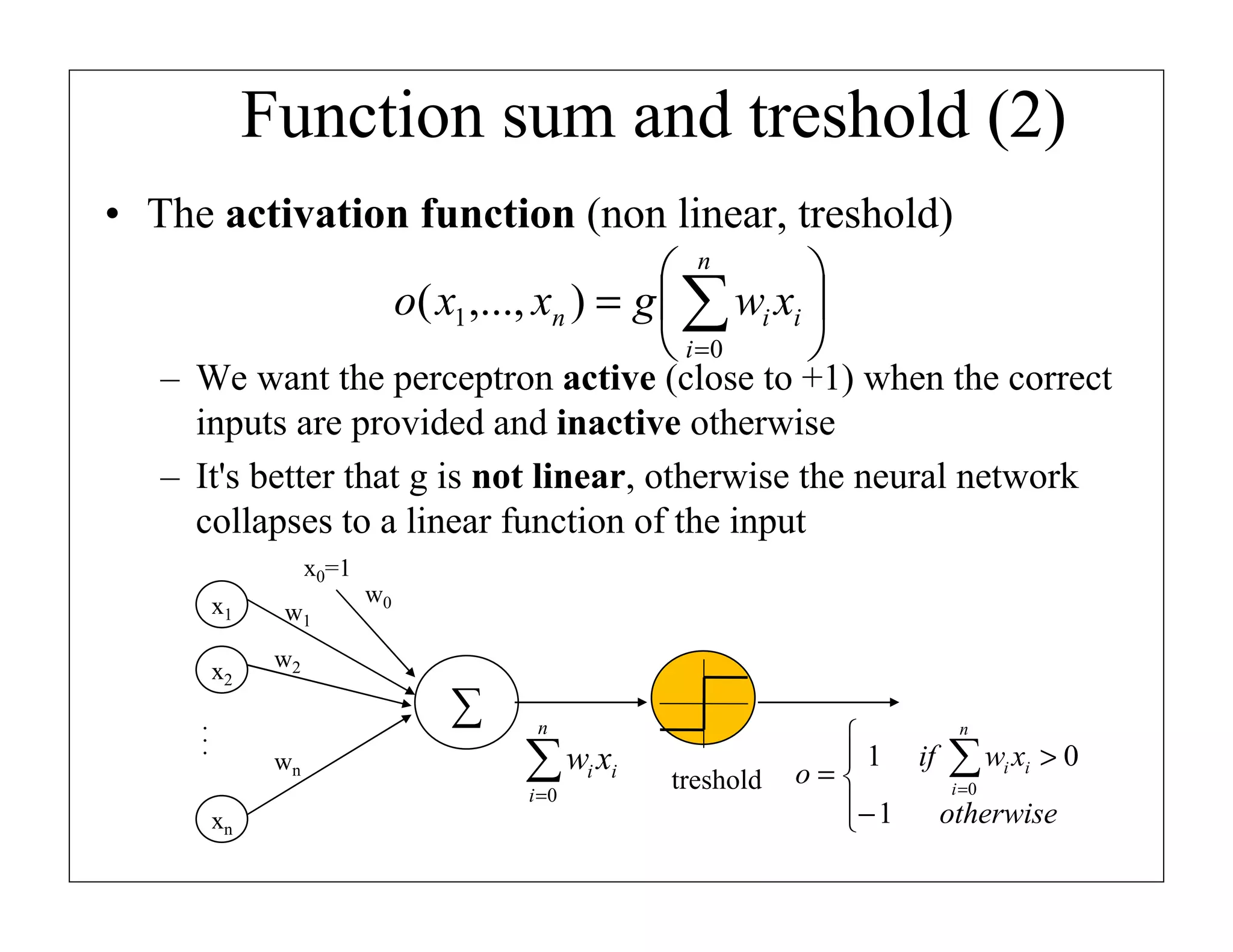 Function sum and treshold (2)
• The activation function (non linear, treshold)
 n

o( x1 ,..., xn ) = g  ∑ wi xi 
 i =0


– We want the perceptron active (close to +1) when the correct
inputs are provided and inactive otherwise
– It's better that g is not linear, otherwise the neural network
collapses to a linear function of the input
x0=1
x1
x2

w1

w0

w2

...

∑
wn

n

∑w x
i =0

xn

i i

treshold

n

 1 if ∑ wi xi > 0
o=
i =0
− 1
otherwise


 