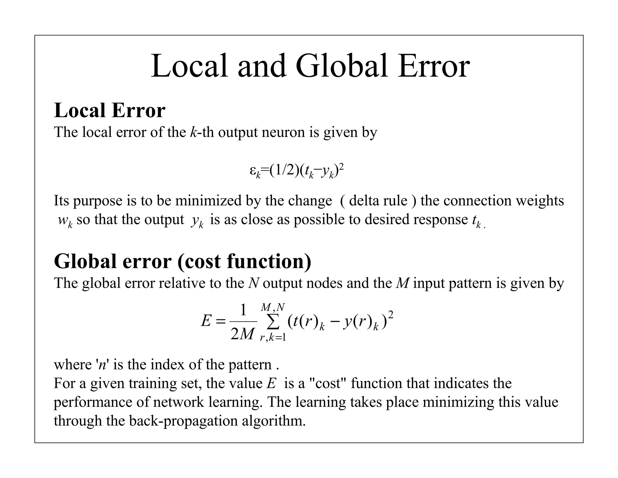 Local and Global Error
Local Error
The local error of the k-th output neuron is given by
εk=(1/2)(tk−yk)2
Its purpose is to be minimized by the change ( delta rule ) the connection weights
wk so that the output yk is as close as possible to desired response tk .

Global error (cost function)
The global error relative to the N output nodes and the M input pattern is given by

1 M ,N
2
E=
∑ (t (r ) k − y (r ) k )
2M r , k =1
where 'n' is the index of the pattern .
For a given training set, the value E is a "cost" function that indicates the
performance of network learning. The learning takes place minimizing this value
through the back-propagation algorithm.

 