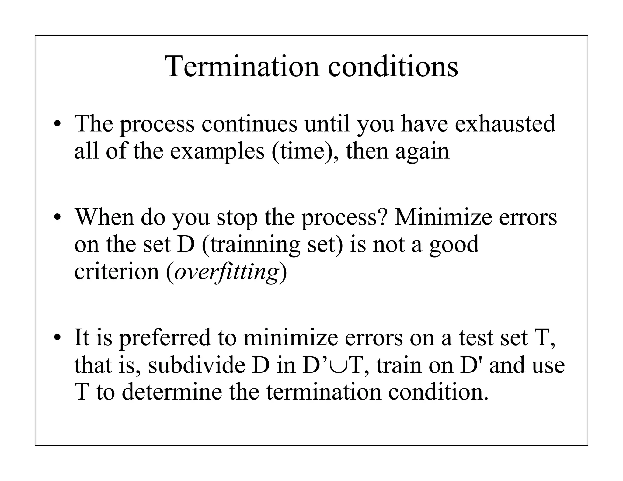 Termination conditions
• The process continues until you have exhausted
all of the examples (time), then again
• When do you stop the process? Minimize errors
on the set D (trainning set) is not a good
criterion (overfitting)
• It is preferred to minimize errors on a test set T,
that is, subdivide D in D’∪T, train on D' and use
T to determine the termination condition.

 