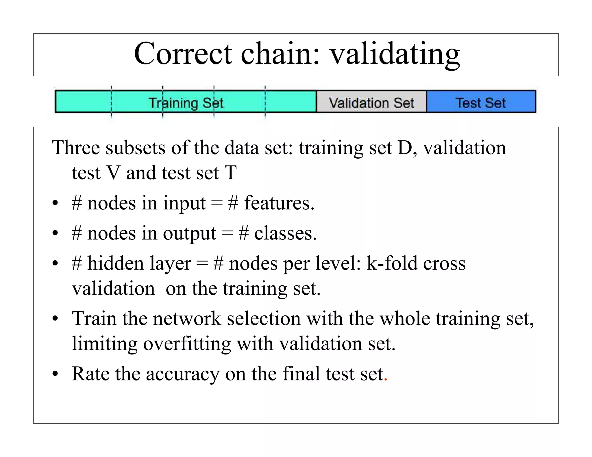 Correct chain: validating
Three subsets of the data set: training set D, validation
test V and test set T
• # nodes in input = # features.
• # nodes in output = # classes.
• # hidden layer = # nodes per level: k-fold cross
validation on the training set.
• Train the network selection with the whole training set,
limiting overfitting with validation set.
• Rate the accuracy on the final test set.

 
